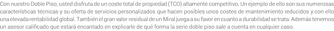 Con nuestro Doble Piso, usted disfruta de un coste total de propiedad (TCO) altamente competitivo. Un ejemplo de ello son sus numerosas características técnicas y su oferta de servicios personalizados que hacen posibles unos costes de mantenimiento reducidos y con ello una elevada rentabilidad global. También el gran valor residual de un Miral juega a su favor en cuanto a durabilidad se trata. Además tenemos un asesor calificado que estará encantado en explicarle de qué forma la serie doble piso sale a cuenta en cualquier caso.
