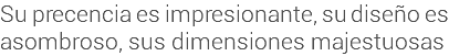 Su precencia es impresionante, su diseño es asombroso, sus dimensiones majestuosas