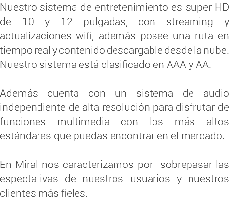 Nuestro sistema de entretenimiento es super HD de 10 y 12 pulgadas, con streaming y actualizaciones wifi, además posee una ruta en tiempo real y contenido descargable desde la nube. Nuestro sistema está clasificado en AAA y AA. Además cuenta con un sistema de audio independiente de alta resolución para disfrutar de funciones multimedia con los más altos estándares que puedas encontrar en el mercado. En Miral nos caracterizamos por sobrepasar las espectativas de nuestros usuarios y nuestros clientes más fieles.