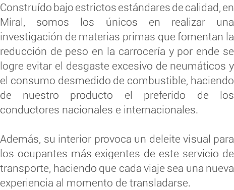 Construído bajo estrictos estándares de calidad, en Miral, somos los únicos en realizar una investigación de materias primas que fomentan la reducción de peso en la carrocería y por ende se logre evitar el desgaste excesivo de neumáticos y el consumo desmedido de combustible, haciendo de nuestro producto el preferido de los conductores nacionales e internacionales. Además, su interior provoca un deleite visual para los ocupantes más exigentes de este servicio de transporte, haciendo que cada viaje sea una nueva experiencia al momento de transladarse. 