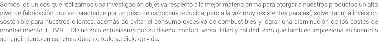 Somos los únicos que realizamos una investigación objetiva respecto a la mejor materia prima para otorgar a nuestros productos un alto nivel de fabricación que se caracterice por un peso de carrocería reducida, pero a la vez muy resistentes para así, solventar una inversión sostenible para nuestros clientes, además de evitar el consumo excesivo de combustibles y lograr una disminución de los costes de mantenimiento. El IM9 – DD no solo entusiasma por su diseño, confort, versatilidad y calidad, sino que también impresiona en cuanto a su rendimiento en carretera durante todo su ciclo de vida.