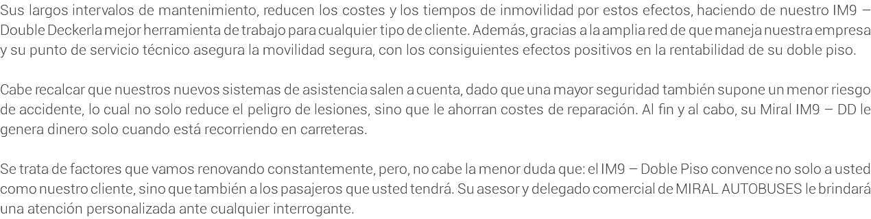 Sus largos intervalos de mantenimiento, reducen los costes y los tiempos de inmovilidad por estos efectos, haciendo de nuestro IM9 – Double Deckerla mejor herramienta de trabajo para cualquier tipo de cliente. Además, gracias a la amplia red de que maneja nuestra empresa y su punto de servicio técnico asegura la movilidad segura, con los consiguientes efectos positivos en la rentabilidad de su doble piso. Cabe recalcar que nuestros nuevos sistemas de asistencia salen a cuenta, dado que una mayor seguridad también supone un menor riesgo de accidente, lo cual no solo reduce el peligro de lesiones, sino que le ahorran costes de reparación. Al fin y al cabo, su Miral IM9 – DD le genera dinero solo cuando está recorriendo en carreteras. Se trata de factores que vamos renovando constantemente, pero, no cabe la menor duda que: el IM9 – Doble Piso convence no solo a usted como nuestro cliente, sino que también a los pasajeros que usted tendrá. Su asesor y delegado comercial de MIRAL AUTOBUSES le brindará una atención personalizada ante cualquier interrogante.