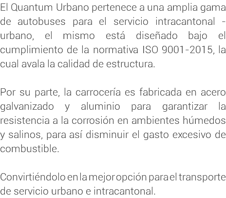 El Quantum Urbano pertenece a una amplia gama de autobuses para el servicio intracantonal - urbano, el mismo está diseñado bajo el cumplimiento de la normativa ISO 9001-2015, la cual avala la calidad de estructura. Por su parte, la carrocería es fabricada en acero galvanizado y aluminio para garantizar la resistencia a la corrosión en ambientes húmedos y salinos, para así disminuir el gasto excesivo de combustible. Convirtiéndolo en la mejor opción para el transporte de servicio urbano e intracantonal.
