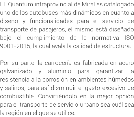 EL Quantum intraprovincial de Miral es catalogado uno de los autobuses más dinámicos en cuanto a diseño y funcionalidades para el servicio de transporte de pasajeros, el mismo está diseñado bajo el cumplimiento de la normativa ISO 9001-2015, la cual avala la calidad de estructura. Por su parte, la carrocería es fabricada en acero galvanizado y aluminio para garantizar la resistencia a la corrosión en ambientes húmedos y salinos, para así disminuir el gasto excesivo de combustible. Convirtiéndolo en la mejor opción para el transporte de servicio urbano sea cuál sea la región en el que se utilice.