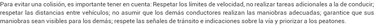 Para evitar una colisión, es importante tener en cuenta: Respetar los límites de velocidad, no realizar tareas adicionales a la de conducir; respetar las distancias entre vehículos; no asumir que los demás conductores realizan las maniobras adecuadas; garantice que sus maniobras sean visibles para los demás; respete las señales de tránsito e indicaciones sobre la vía y priorizar a los peatones.