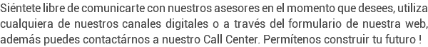 Siéntete libre de comunicarte con nuestros asesores en el momento que desees, utiliza cualquiera de nuestros canales digitales o a través del formulario de nuestra web, además puedes contactárnos a nuestro Call Center. Permítenos construir tu futuro !