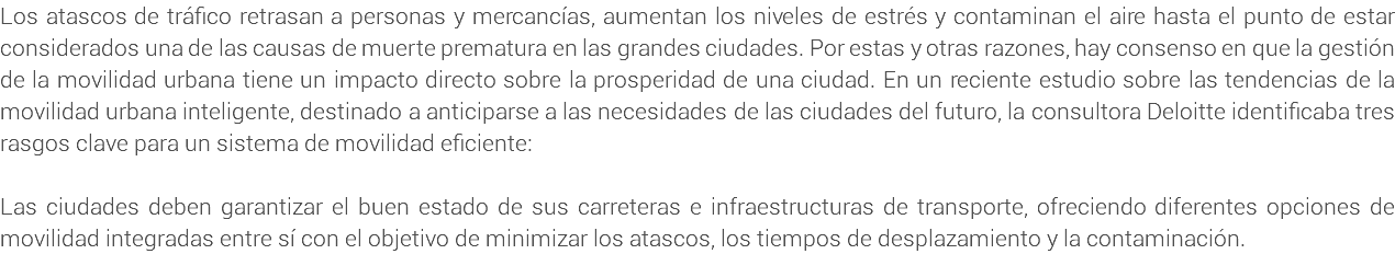 Los atascos de tráfico retrasan a personas y mercancías, aumentan los niveles de estrés y contaminan el aire hasta el punto de estar considerados una de las causas de muerte prematura en las grandes ciudades. Por estas y otras razones, hay consenso en que la gestión de la movilidad urbana tiene un impacto directo sobre la prosperidad de una ciudad. En un reciente estudio sobre las tendencias de la movilidad urbana inteligente, destinado a anticiparse a las necesidades de las ciudades del futuro, la consultora Deloitte identificaba tres rasgos clave para un sistema de movilidad eficiente: Las ciudades deben garantizar el buen estado de sus carreteras e infraestructuras de transporte, ofreciendo diferentes opciones de movilidad integradas entre sí con el objetivo de minimizar los atascos, los tiempos de desplazamiento y la contaminación.