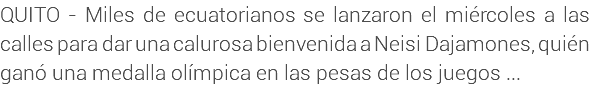 QUITO - Miles de ecuatorianos se lanzaron el miércoles a las calles para dar una calurosa bienvenida a Neisi Dajamones, quién ganó una medalla olímpica en las pesas de los juegos ...
