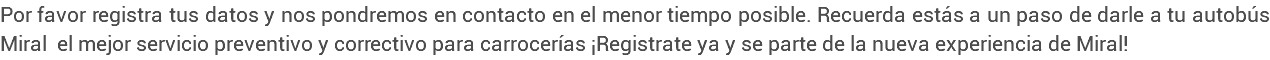 Por favor registra tus datos y nos pondremos en contacto en el menor tiempo posible. Recuerda estás a un paso de darle a tu autobús Miral el mejor servicio preventivo y correctivo para carrocerías ¡Registrate ya y se parte de la nueva experiencia de Miral!