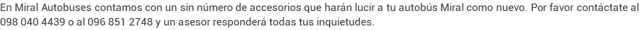 En Miral Autobuses contamos con un sin número de accesorios que harán lucir a tu autobús Miral como nuevo. Por favor contáctate al 098 040 4439 o al 096 851 2748 y un asesor responderá todas tus inquietudes.