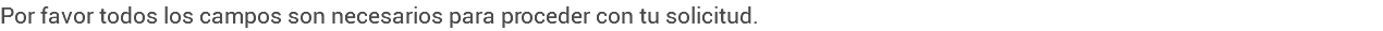 Por favor todos los campos son necesarios para proceder con tu solicitud.